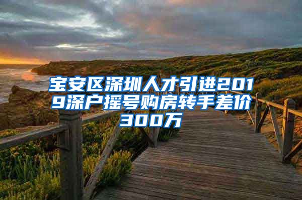 宝安区深圳人才引进2019深户摇号购房转手差价300万