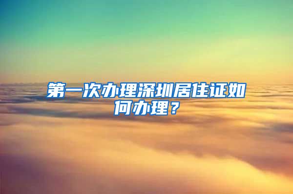 第一次办理深圳居住证如何办理？