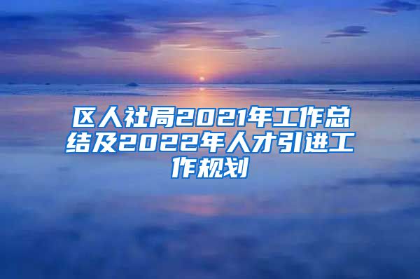 区人社局2021年工作总结及2022年人才引进工作规划