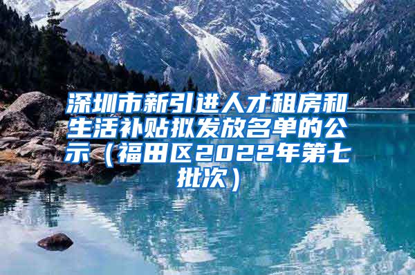 深圳市新引进人才租房和生活补贴拟发放名单的公示（福田区2022年第七批次）