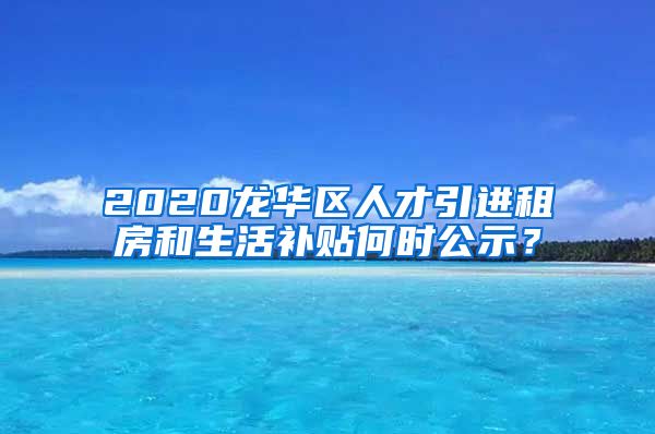 2020龙华区人才引进租房和生活补贴何时公示？