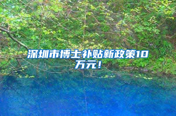 深圳市博士补贴新政策10万元！