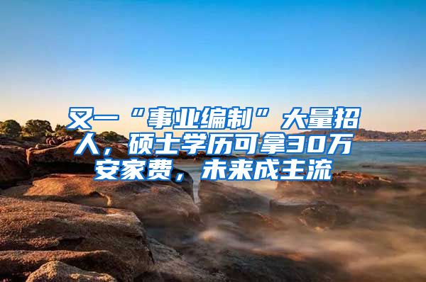 又一“事业编制”大量招人，硕士学历可拿30万安家费，未来成主流