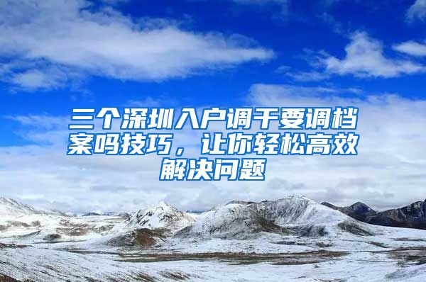 三个深圳入户调干要调档案吗技巧，让你轻松高效解决问题