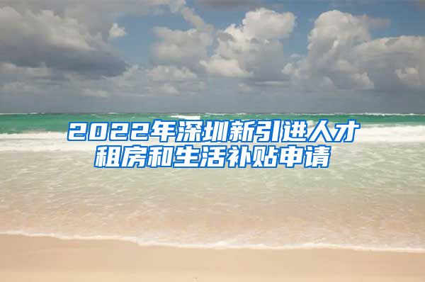 2022年深圳新引进人才租房和生活补贴申请