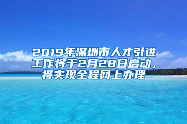 2019年深圳市人才引进工作将于2月28日启动，将实现全程网上办理