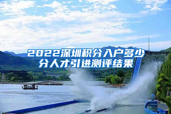 2022深圳积分入户多少分人才引进测评结果