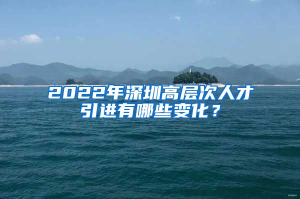 2022年深圳高层次人才引进有哪些变化？