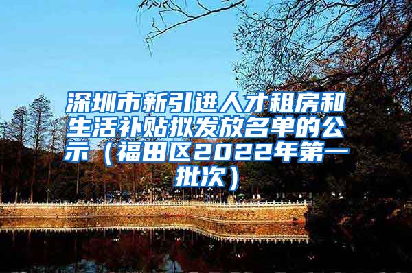 深圳市新引进人才租房和生活补贴拟发放名单的公示（福田区2022年第一批次）