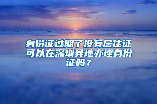 身份证过期了没有居住证可以在深圳异地办理身份证吗？