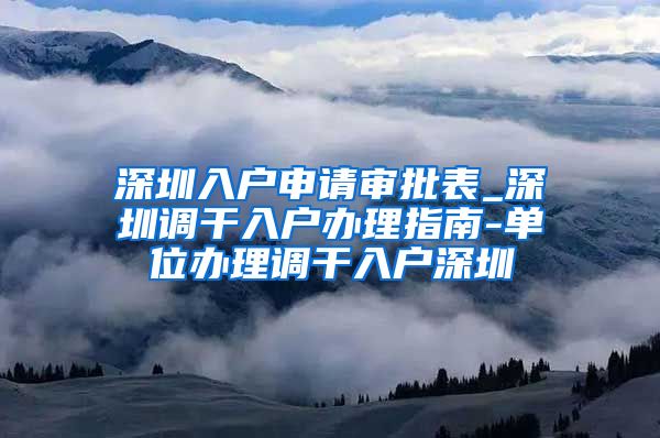 深圳入户申请审批表_深圳调干入户办理指南-单位办理调干入户深圳