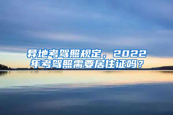 异地考驾照规定，2022年考驾照需要居住证吗？