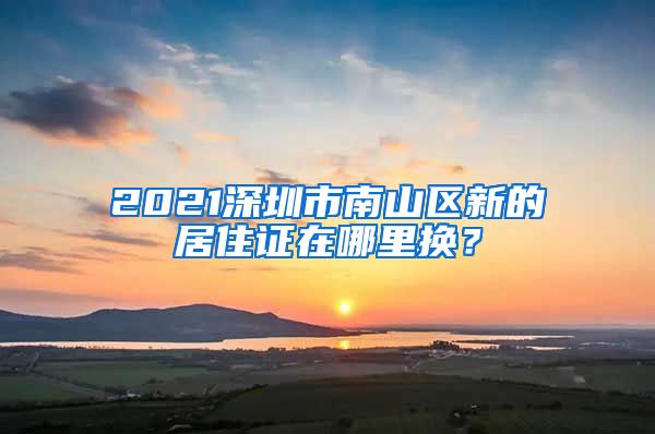 2021深圳市南山区新的居住证在哪里换？