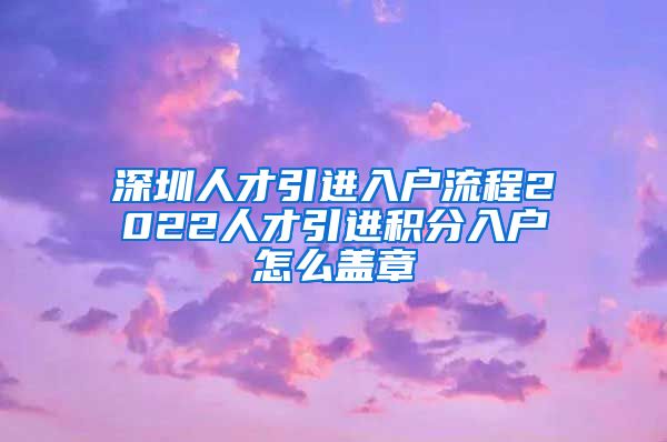 深圳人才引进入户流程2022人才引进积分入户怎么盖章