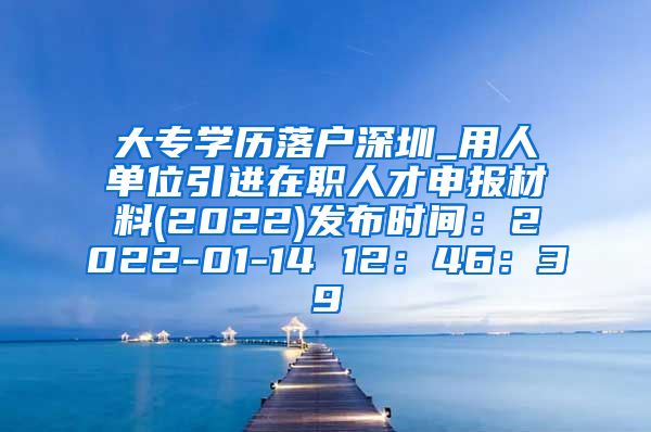 大专学历落户深圳_用人单位引进在职人才申报材料(2022)发布时间：2022-01-14 12：46：39