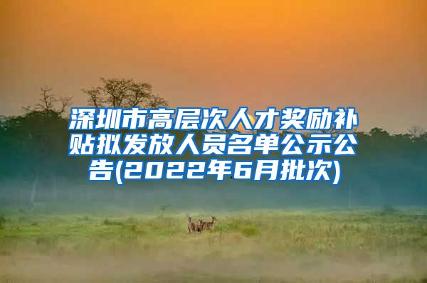 深圳市高层次人才奖励补贴拟发放人员名单公示公告(2022年6月批次)