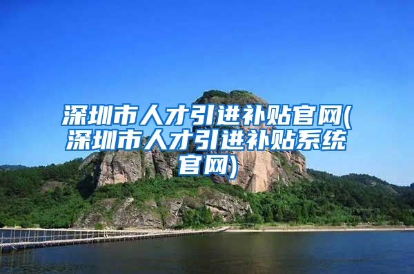 深圳市人才引进补贴官网(深圳市人才引进补贴系统官网)