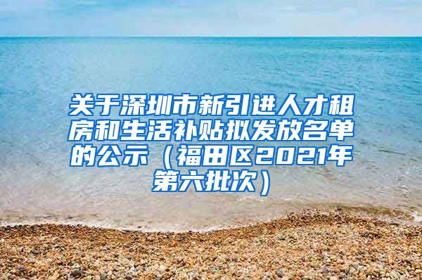 关于深圳市新引进人才租房和生活补贴拟发放名单的公示（福田区2021年第六批次）