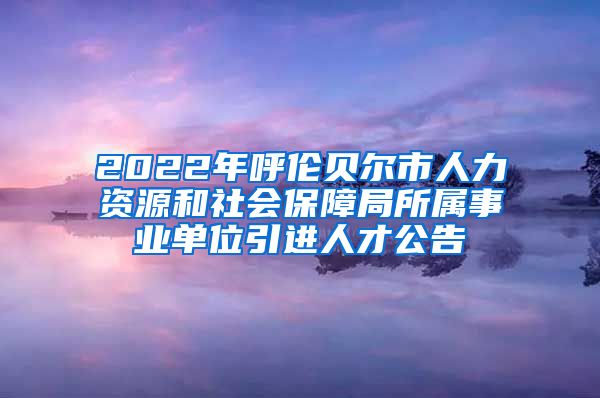 2022年呼伦贝尔市人力资源和社会保障局所属事业单位引进人才公告