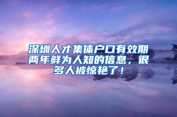 深圳人才集体户口有效期两年鲜为人知的信息，很多人被惊艳了！