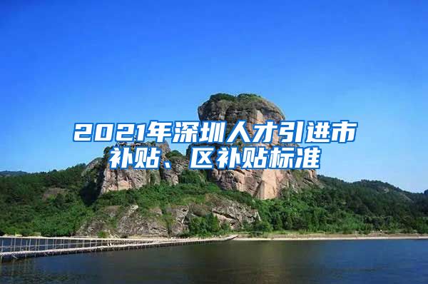 2021年深圳人才引进市补贴、区补贴标准