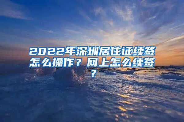 2022年深圳居住证续签怎么操作？网上怎么续签？