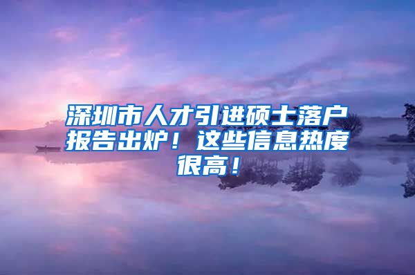 深圳市人才引进硕士落户报告出炉！这些信息热度很高！