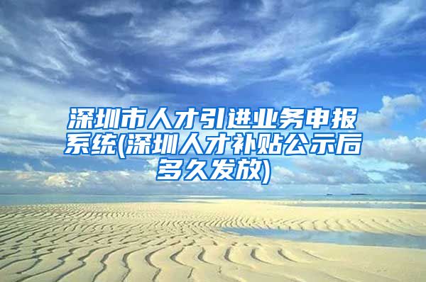 深圳市人才引进业务申报系统(深圳人才补贴公示后多久发放)