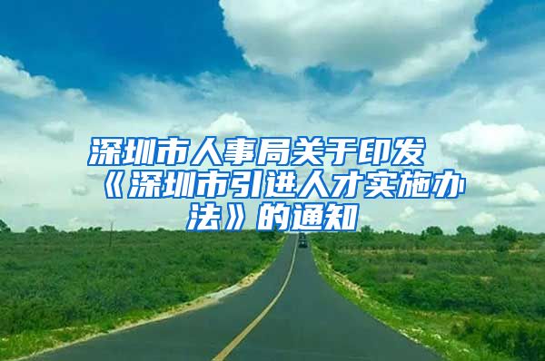 深圳市人事局关于印发《深圳市引进人才实施办法》的通知