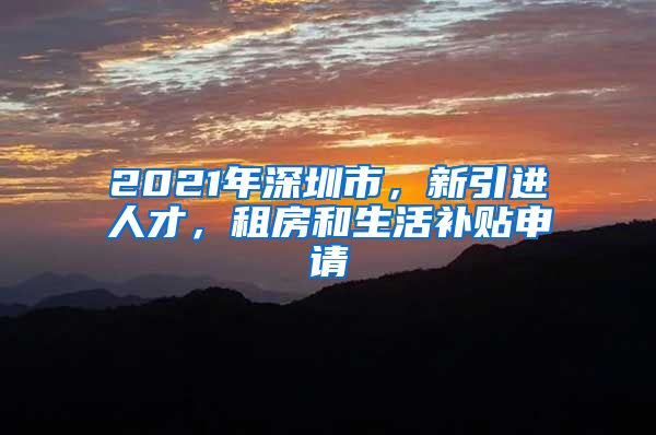 2021年深圳市，新引进人才，租房和生活补贴申请