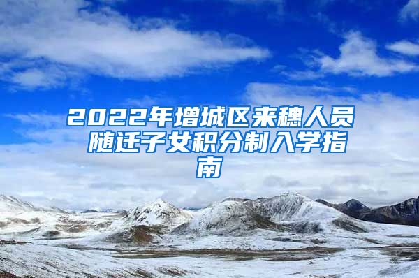 2022年增城区来穗人员 随迁子女积分制入学指南