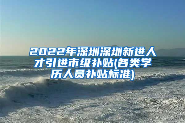 2022年深圳深圳新进人才引进市级补贴(各类学历人员补贴标准)