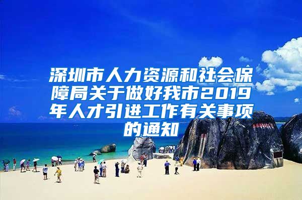 深圳市人力资源和社会保障局关于做好我市2019年人才引进工作有关事项的通知