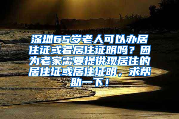 深圳65岁老人可以办居住证或者居住证明吗？因为老家需要提供现居住的居住证或居住证明，求帮助一下！