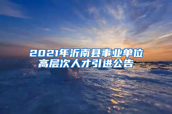 2021年沂南县事业单位高层次人才引进公告