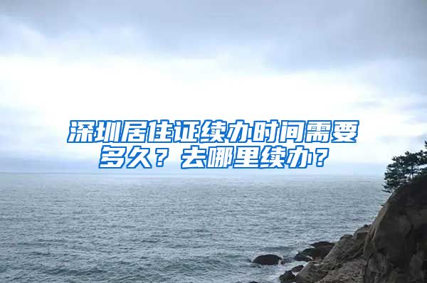 深圳居住证续办时间需要多久？去哪里续办？