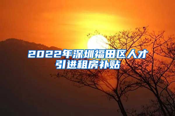 2022年深圳福田区人才引进租房补贴