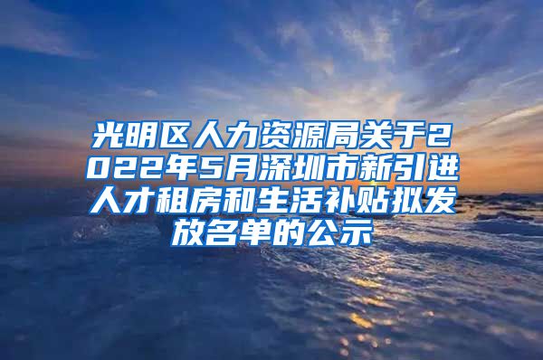 光明区人力资源局关于2022年5月深圳市新引进人才租房和生活补贴拟发放名单的公示