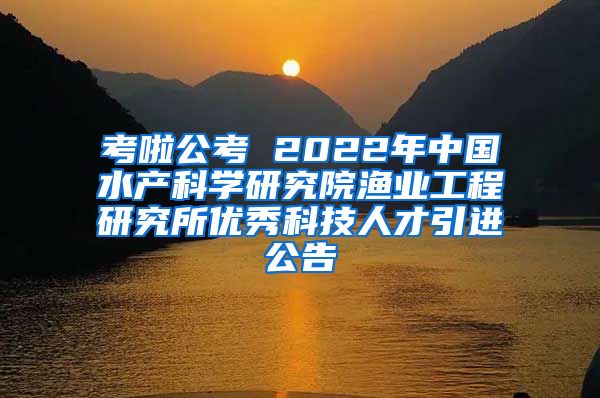 考啦公考 2022年中国水产科学研究院渔业工程研究所优秀科技人才引进公告