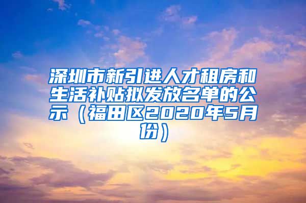 深圳市新引进人才租房和生活补贴拟发放名单的公示（福田区2020年5月份）