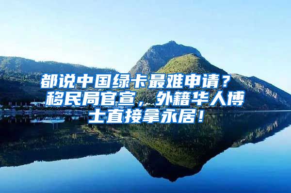 都说中国绿卡最难申请？ 移民局官宣，外籍华人博士直接拿永居！