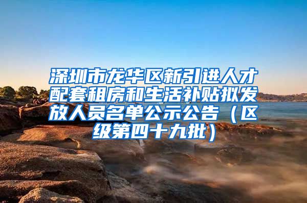 深圳市龙华区新引进人才配套租房和生活补贴拟发放人员名单公示公告（区级第四十九批）