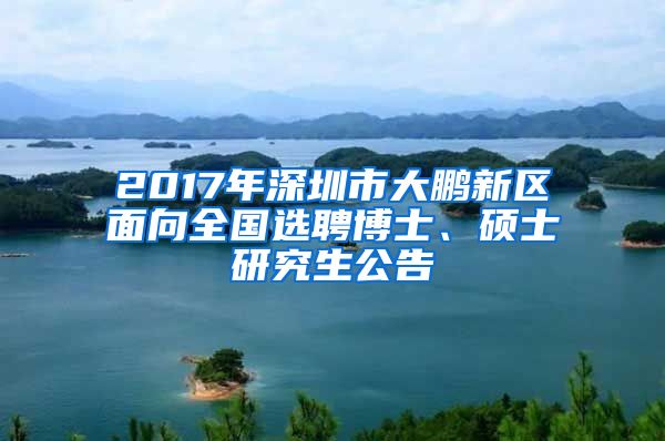 2017年深圳市大鹏新区面向全国选聘博士、硕士研究生公告