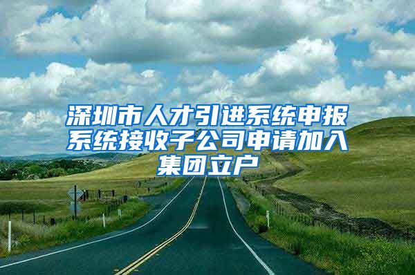 深圳市人才引进系统申报系统接收子公司申请加入集团立户