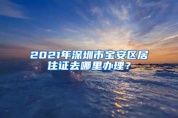 2021年深圳市宝安区居住证去哪里办理？