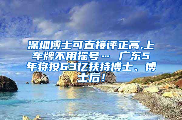 深圳博士可直接评正高,上车牌不用摇号… 广东5年将投63亿扶持博士、博士后！