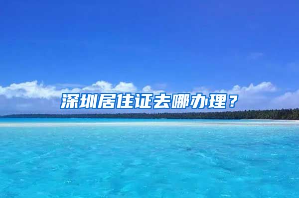 深圳居住证去哪办理？