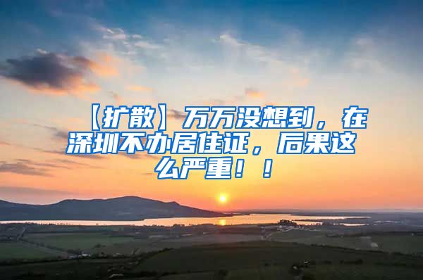 【扩散】万万没想到，在深圳不办居住证，后果这么严重！！