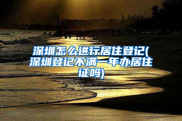 深圳怎么进行居住登记(深圳登记不满一年办居住证吗)