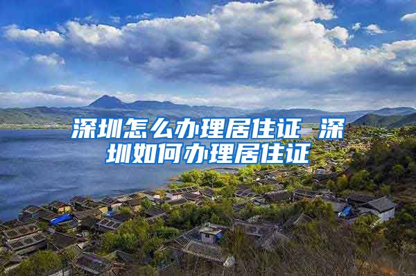 深圳怎么办理居住证 深圳如何办理居住证